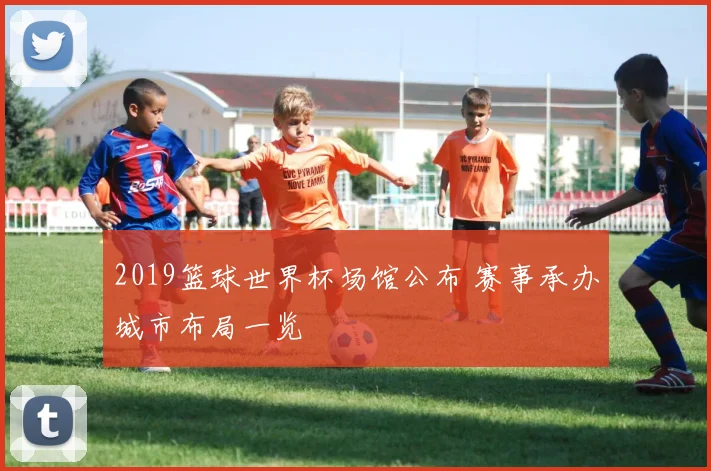 2019篮球世界杯场馆公布 赛事承办城市布局一览