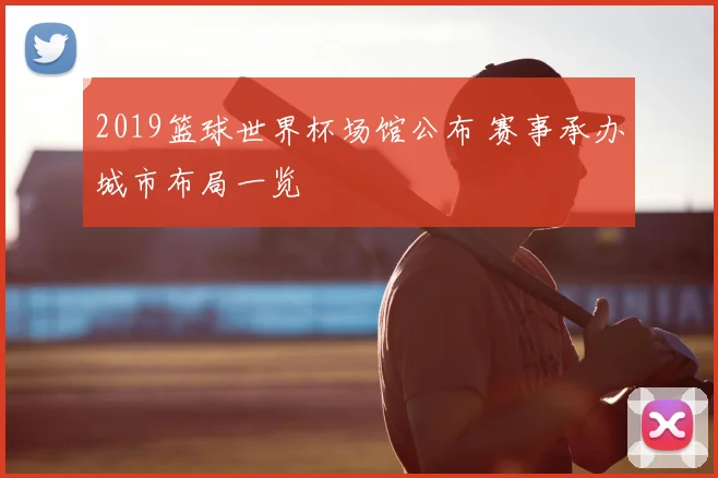 2019篮球世界杯场馆公布 赛事承办城市布局一览