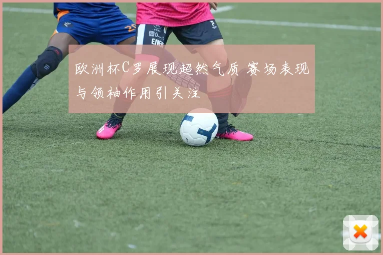 欧洲杯C罗展现超然气质 赛场表现与领袖作用引关注