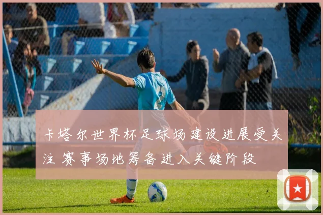 卡塔尔世界杯足球场建设进展受关注 赛事场地筹备进入关键阶段