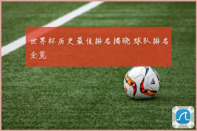 世界杯历史最佳排名揭晓 球队排名全览