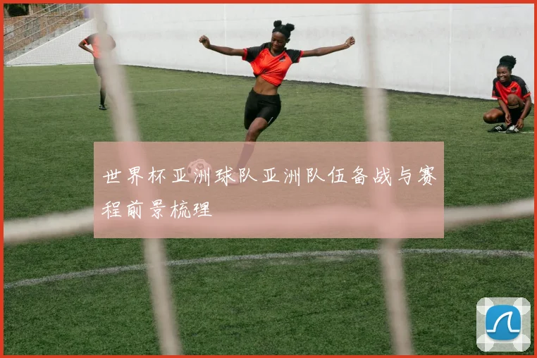 世界杯亚洲球队亚洲队伍备战与赛程前景梳理