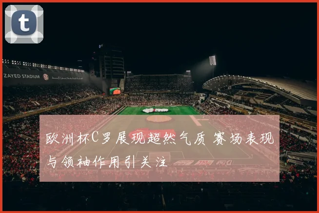 欧洲杯C罗展现超然气质 赛场表现与领袖作用引关注