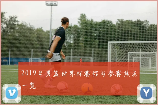 2019年男篮世界杯赛程与参赛焦点一览